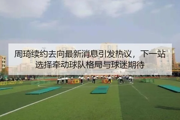 周琦续约去向最新消息引发热议，下一站选择牵动球队格局与球迷期待