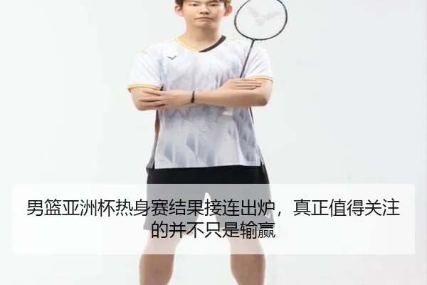 男篮亚洲杯热身赛结果接连出炉，真正值得关注的并不只是输赢